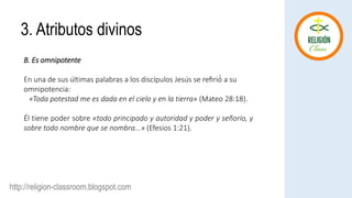 http://religion-classroom.blogspot.com
B. Es omnipotente
En una de sus últimas palabras a los discípulos Jesús se refirió́ a su
omnipotencia:
«Toda potestad me es dada en el cielo y en la tierra» (Mateo 28:18).
Él tiene poder sobre «todo principado y autoridad y poder y señorío, y
sobre todo nombre que se nombra...» (Efesios 1:21).
3. Atributos divinos
 