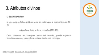 http://religion-classroom.blogspot.com
C. Es omnipresente
Jesús, nuestro Señor, está presente en todo lugar al mismo tiempo. Él
es
«Aquel que todo lo llena en todo» (Ef 1:23).
Cada creyente, en cualquier parte del mundo, puede expresar
simultáneamente, y con plena certeza: Jesús está conmigo.
3. Atributos divinos
 