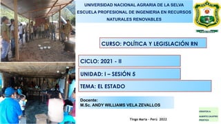 Tingo María – Perú 2022
Docente:
M.Sc. ANDY WILLIAMS VELA ZEVALLOS
UNIVERSIDAD NACIONAL AGRARIA DE LA SELVA
ESCUELA PROFESIONAL DE INGENIERIA EN RECURSOS
NATURALES RENOVABLES
CURSO: POLÍTICA Y LEGISLACIÓN RN
CICLO: 2021 - II
UNIDAD: I – SESIÓN 5
TEMA: EL ESTADO
CREDITOS A:
ALBERTO CALIXTRO
PROETICA
 