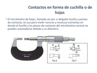 Contactos en forma de cuchilla o de
hojas
• El micrómetro de hojas, llamado así por si delgado husillo y puntas
de contacto, se usa para medir ranuras y muescas estrechas en
donde el husillo y las piezas de contacto del micrómetro normal no
pueden acomodarse debido a su diámetro
 