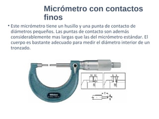 Micrómetro con contactos
finos
• Este micrómetro tiene un husillo y una punta de contacto de
diámetros pequeños. Las puntas de contacto son además
considerablemente mas largas que las del micrómetro estándar. El
cuerpo es bastante adecuado para medir el diámetro interior de un
tronzado.
 