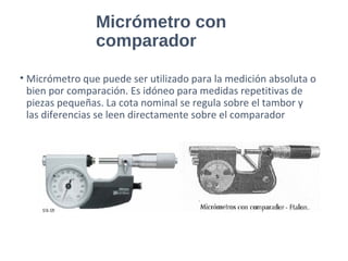 Micrómetro con
comparador
• Micrómetro que puede ser utilizado para la medición absoluta o
bien por comparación. Es idóneo para medidas repetitivas de
piezas pequeñas. La cota nominal se regula sobre el tambor y
las diferencias se leen directamente sobre el comparador
 