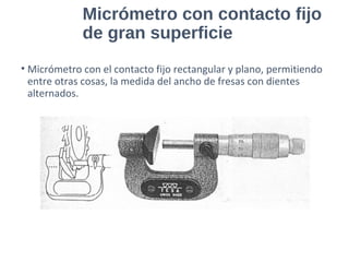 Micrómetro con contacto fijo
de gran superficie
• Micrómetro con el contacto fijo rectangular y plano, permitiendo
entre otras cosas, la medida del ancho de fresas con dientes
alternados.
 
