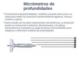 Micrómetros de
profundidades
• El micrómetro de profundidades –también conocido como sonsa- se
utiliza para medir con precisión la profundidad de agujeros, ranuras,
resaltes y cajeras.
• Como sucede con los otros instrumentos micrométricos, su resolución
puede ser centesimal o milésimal. Generalmente, a la cabeza
micrométrica le acompaña un juego de barras intercambiables para
adaptarse a diferentes medidas de profundidades
 
