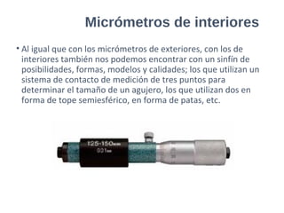 Micrómetros de interiores
• Al igual que con los micrómetros de exteriores, con los de
interiores también nos podemos encontrar con un sinfín de
posibilidades, formas, modelos y calidades; los que utilizan un
sistema de contacto de medición de tres puntos para
determinar el tamaño de un agujero, los que utilizan dos en
forma de tope semiesférico, en forma de patas, etc.
 