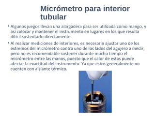 Micrómetro para interior
tubular
• Algunos juegos llevan una alargadera para ser utilizada como mango, y
así colocar y mantener el instrumento en lugares en los que resulta
difícil sustentarlo directamente.
• Al realizar mediciones de interiores, es necesario ajustar uno de los
extremos del micrómetro contra uno de los lados del agujero a medir,
pero no es recomendable sostener durante mucho tiempo el
micrómetro entre las manos, puesto que el calor de estas puede
afectar la exactitud del instrumento. Ya que estos generalmente no
cuentan con aislante térmico.
 