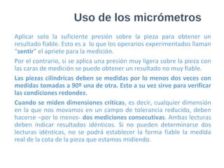 Uso de los micrómetros
Aplicar solo la suficiente presión sobre la pieza para obtener un
resultado fiable. Esto es a lo que los operarios experimentados llaman
“sentir” el apriete para la medición.
Por el contrario, si se aplica una presión muy ligera sobre la pieza con
las caras de medición se puede obtener un resultado no muy fiable.
Las piezas cilíndricas deben se medidas por lo menos dos veces con
medidas tomadas a 90º una de otra. Esto a su vez sirve para verificar
las condiciones redondez.
Cuando se miden dimensiones críticas, es decir, cualquier dimensión
en la que nos movamos en un campo de tolerancia reducido, deben
hacerse –por lo menos- dos mediciones consecutivas. Ambas lecturas
deben indicar resultados idénticos. Si no pueden determinarse dos
lecturas idénticas, no se podrá establecer la forma fiable la medida
real de la cota de la pieza que estamos midiendo.
 
