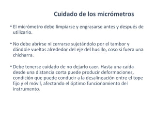 Cuidado de los micrómetros
• El micrómetro debe limpiarse y engrasarse antes y después de
utilizarlo.
• No debe abrirse ni cerrarse sujetándolo por el tambor y
dándole vueltas alrededor del eje del husillo, coso si fuera una
chicharra.
• Debe tenerse cuidado de no dejarlo caer. Hasta una caída
desde una distancia corta puede producir deformaciones,
condición que puede conducir a la desalineación entre el tope
fijo y el móvil, afectando el óptimo funcionamiento del
instrumento.
 