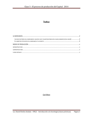 Clase 3 - El proceso de producción del Capital 2014
Lic. Daniel Emilio Andada – UNLZ - Introducción a la Sociología (clases prácticas) Página 1
Índice
LA MERCANCÍA.............................................................................................................................................2
LOS DOS FACTORES DE LA MERCANCÍA: VALOR DE USO Y VALOR (SUSTANCIA DEL VALOR, MAGNITUD DEL VALOR) ...................2
EL CARÁCTER FETICHISTA DE LE MERCANCÍA Y SU SECRETO .......................................................................................3
MODO DE PRODUCCIÓN...............................................................................................................................................................................4
INFRAESTRUCTURA ..................................................................................................................................................................................................5
SUPERESTRUCTURA..................................................................................................................................................................................................5
CLASES SOCIALES......................................................................................................................................................................................................5
Carl Marx
 