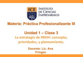 Materia: Práctica Profesionalizante III
Unidad 1 – Clase 3
La estrategia de RRHH: concepto,
prioridades, y planeamiento.
Docente: Lic. Ana
Fringes

 