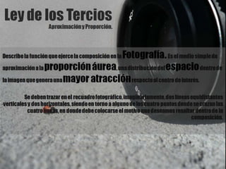 Ley de los TerciosAproximación y Proporción.Describe la función que ejerce la composición en la Fotografía. Es el medio simple de aproximación a la proporción áurea, una distribución del espacio dentro de la imagen que genera una mayor atracción respecto al centro de interés.Se deben trazar en el recuadro fotográfico, imaginariamente, dos líneas equidistantes verticales y dos horizontales, siendo en torno a alguno de los cuatro puntos donde se cruzan las cuatro líneas, en donde debe colocarse el motivo que deseamos resaltar dentro de la composición.