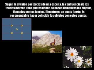 Composición fotográficaSegún la división por tercios de una escena, la confluencia de los tercios marcan unos puntos donde se hacen llamativos los objetos, llamados puntos fuertes. El centro es un punto fuerte. Es recomendable hacer coincidir los objetos con estos puntos.