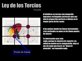 Ley de los TerciosFunción.Al dividirse en tercios una fotografía logramos rectángulos perfectos que nos dan la proporción perfecta o idónea en la mayor parte de los casos.A los puntos donde las líneas horizontales y las verticales se unen se les llama puntos de interésEs interesante usar esta regla, porque la simetría de repartir a la mitad un motivo en la composición, deja al ojo sin nada que hacer, no "llama la atención", no transmite nada. Puntos de Interés