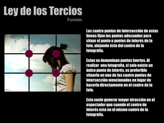 Ley de los TerciosFunción.Los cuatro puntos de intersección de estas líneas fijan los puntos adecuados para situar el punto o puntos de interés de la foto, alejando éste del centro de la fotografía. Estos se denominan puntos fuertes. Al realizar  una fotografía, si solo existe un único punto de interés, es preferible situarlo en uno de los cuatro puntos de intersección mencionados en lugar de hacerlo directamente en el centro de la foto. Esto suele generar mayor atracción en el espectador que cuando el centro de interés esta en el mismo centro de la fotografía. 