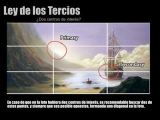 Ley de los Tercios¿Dos centros de interés?En caso de que en la foto hubiera dos centros de interés, es recomendable buscar dos de estos puntos, y siempre que sea posible opuestos, formando una diagonal en la foto. 