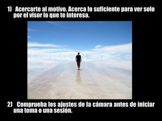 1)   Acercarte al motivo. Acerca lo suficiente para ver solo por el visor lo que te interesa.2)   Comprueba los ajustes de la cámara antes de iniciar una toma o una sesión. 
