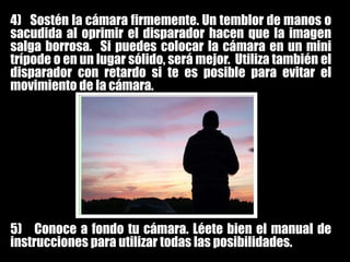 4)   Sostén la cámara firmemente. Un temblor de manos o sacudida al oprimir el disparador hacen que la imagen salga borrosa.  Si puedes colocar la cámara en un mini trípode o en un lugar sólido, será mejor.  Utiliza también el disparador con retardo si te es posible para evitar el movimiento de la cámara.5)   Conoce a fondo tu cámara. Léete bien el manual de instrucciones para utilizar todas las posibilidades.