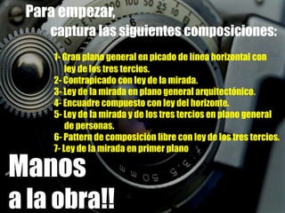 Para empezar, captura las siguientes composiciones:1- Gran plano general en picado de línea horizontal con 	      ley de los tres tercios.	2- Contrapicado con ley de la mirada.	3- Ley de la mirada en plano general arquitectónico.	4- Encuadre compuesto con ley del horizonte.5- Ley de la mirada y de los tres tercios en plano general                        de personas.	6- Pattern de composición libre con ley de los tres tercios.	7- Ley de la mirada en primer planoManosa la obra!!