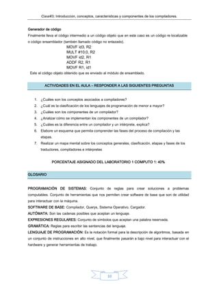 Clase#3: Introducción, conceptos, características y componentes de los compiladores.
10
Generador de código
Finalmente lleva el código intermedio a un código objeto que en este caso es un código re localizable
o código ensamblador (también llamado código no enlazado).
MOVF id3, R2
MULT #10.0, R2
MOVF id2, R1
ADDF R2, R1
MOVF R1, id1
Este el código objeto obtenido que es enviado al módulo de ensamblado.
ACTIVIDADES EN EL AULA – RESPONDER A LAS SIGUIENTES PREGUNTAS
1. ¿Cuáles son los conceptos asociados a compiladores?
2. ¿Cuál es la clasificación de los lenguajes de programación de menor a mayor?
3. ¿Cuáles son los componentes de un compilador?
4. ¿Analizar cómo se implementan los componentes de un compilador?
5. ¿Cuáles es la diferencia entre un compilador y un intérprete, explica?
6. Elabore un esquema que permita comprender las fases del proceso de compilación y las
etapas.
7. Realizar un mapa mental sobre los conceptos generales, clasificación, etapas y fases de los
traductores, compiladores e intérpretes
PORCENTAJE ASIGNADO DEL LABORATORIO 1 COMPUTO 1: 40%
GLOSARIO
PROGRAMACIÓN DE SISTEMAS: Conjunto de reglas para crear soluciones a problemas
computables. Conjunto de herramientas que nos permiten crear software de base que son de utilidad
para interactuar con la máquina.
SOFTWARE DE BASE: Compilador, Querys, Sistema Operativo, Cargador.
AUTÓMATA: Son las cadenas posibles que aceptan un lenguaje.
EXPRESIONES REGULARES: Conjunto de símbolos que aceptan una palabra reservada.
GRAMÁTICA: Reglas para escribir las sentencias del lenguaje.
LENGUAJE DE PROGRAMACIÓN: Es la notación formal para la descripción de algoritmos, basada en
un conjunto de instrucciones en alto nivel, que finalmente pasarán a bajo nivel para interactuar con el
hardware y generar herramientas de trabajo.
 