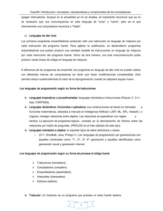 Clase#3: Introducción, conceptos, características y componentes de los compiladores.
3
apagar interruptores. Aunque en la actualidad ya no se emplea, es importante reconocer que ya no
es necesario que nos comuniquemos en este lenguaje de "unos" y "ceros", pero es el que
internamente una computadora reconoce o "habla".
c) Lenguajes de alto nivel
Los primeros programas ensambladores producían sólo una instrucción en lenguaje de máquina por
cada instrucción del programa fuente. Para agilizar la codificación, se desarrollaron programas
ensambladores que podían producir una cantidad variable de instrucciones en lenguaje de máquina
por cada instrucción del programa fuente. Dicho de otra manera, una sola macroinstrucción podía
producir varias líneas de código en lenguaje de máquina.
A diferencia de los programas de ensamble, los programas en lenguaje de alto nivel se pueden utilizar
con diferentes marcas de computadoras sin tener que hacer modificaciones considerables. Esto
permite reducir sustancialmente el costo de la reprogramación cuando se adquiere equipo nuevo.
Los lenguajes de programación según su forma de instrucciones
Lenguajes imperativos o procedimentales: lenguajes orientados a instrucciones (Pascal, C. C++,
Ada, FORTRAN).
Lenguajes declarativos, funcionales o aplicativos: sus construcciones se basan en llamadas a
funciones matemáticas, utilizados a menudo en Inteligencia Artificial ( LISP, ML. APL, Haskell ). o
Lógicos: manejan relaciones entre objetos. Las relaciones se especifican con reglas y
hechos. La ejecución de programas lógicos, consiste en la demostración de hechos sobre las
relaciones por medio de preguntas. (PROLOG es el más utilizado de este tipo).
Lenguajes orientados a objetos: si soportan tipos de datos abstractos y clases.
o (C++, Smalltalk, Java, Prolog++). Los lenguajes de programación por generaciones son
aquellos nombrados como: 1ª., 2ª., 3ª. 4ª. generación y aquellos identificados como
generación visual y generación internet.
Los lenguajes de programación según su forma de procesar el código fuente
 Traductores (translators).
 Compiladores (compilers).
 Ensambladores (assemblers).
 Interpretes (interpreters).
 Editores (editors).
Traductor: Un traductor es un programa que procesa un texto fuente destino.
 