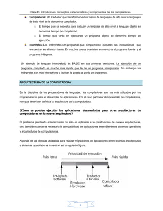 Clase#3: Introducción, conceptos, características y componentes de los compiladores.
4
Compiladores: Un traductor que transforma textos fuente de lenguajes de alto nivel a lenguajes
de bajo nivel se le denomina compilador.
o El tiempo que se necesita para traducir un lenguaje de alto nivel a lenguaje objeto se
denomina tiempo de compilación.
o El tiempo que tarda en ejecutarse un programa objeto se denomina tiempo de
ejecución.
Intérpretes: Los intérpretes son programasque simplemente ejecutan las instrucciones que
encuentran en el texto fuente. En muchos casos coexisten en memoria el programa fuente y el
programa intérprete.
Un ejemplo de lenguaje interpretado es BASIC en sus primeras versiones. La ejecución de un
programa compilado es mucho más rápida que la de un programa interpretado. Sin embargo los
intérpretes son más interactivos y facilitan la puesta a punto de programas.
ARQUITECTURA DE LA COMPUTADORA
En la disciplina de los procesadores de lenguajes, los compiladores son los más utilizados por los
programadores para el desarrollo de aplicaciones. En el caso particular del desarrollo de compiladores,
hay que tener bien definida la arquitectura de la computadora.
¿Cómo se pueden ejecutar las aplicaciones desarrolladas para otras arquitecturas de
computadoras en la nueva arquitectura?
El problema planteado anteriormente no sólo es aplicable a la construcción de nuevas arquitecturas,
sino también cuando es necesaria la compatibilidad de aplicaciones entre diferentes sistemas operativos
y arquitecturas de computadoras.
Algunas de las técnicas utilizadas para realizar migraciones de aplicaciones entre distintas arquitecturas
y sistemas operativos se muestran en la siguiente figura:
 