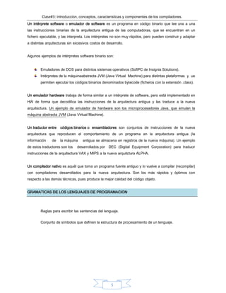 Clase#3: Introducción, conceptos, características y componentes de los compiladores.
5
Un intérprete software o emulador de software es un programa en código binario que lee una a una
las instrucciones binarias de la arquitectura antigua de las computadoras, que se encuentran en un
fichero ejecutable, y las interpreta. Los intérpretes no son muy rápidos, pero pueden construir y adaptar
a distintas arquitecturas sin excesivos costos de desarrollo.
Algunos ejemplos de intérpretes software binario son:
Emuladores de DOS para distintos sistemas operativos (SoftPC de Insignia Solutions).
Intérpretes de la máquinaabstracta JVM (Java Virtual Machine) para distintas plataformas y ue
permiten ejecutar los códigos binarios denominados bytecode (ficheros con la extensión .class).
Un emulador hardware trabaja de forma similar a un intérprete de software, pero está implementado en
HW de forma que decodifica las instrucciones de la arquitectura antigua y las traduce a la nueva
arquitectura. Un ejemplo de emulador de hardware son los microprocesadores Java, que emulan la
máquina abstracta JVM (Java Virtual Machine).
Un traductor entre códigos binarios o ensambladores son conjuntos de instrucciones de la nueva
arquitectura que reproducen el comportamiento de un programa en la arquitectura antigua (la
información de la máquina antigua se almacena en registros de la nueva máquina). Un ejemplo
de estos traductores son los desarrollados por DEC (Digital Equipment Corporation) para traducir
instrucciones de la arquitectura VAX y MIPS a la nueva arquitctura ALPHA.
Un compilador nativo es aquél que toma un programa fuente antiguo y lo vuelve a compilar (recompilar)
con compiladores desarrollados para la nueva arquitectura. Son los más rápidos y óptimos con
respecto a las demás técnicas, pues produce la mejor calidad del código objeto.
GRAMATICAS DE LOS LENGUAJES DE PROGRAMACION
Reglas para escribir las sentencias del lenguaje.
Conjunto de símbolos que definen la estructura de procesamiento de un lenguaje.
 