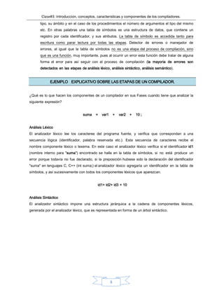 Clase#3: Introducción, conceptos, características y componentes de los compiladores.
8
tipo, su ámbito y en el caso de los procedimientos el número de argumentos el tipo del mismo
etc. En otras palabras una tabla de símbolos es una estructura de datos, que contiene un
registro por cada identificador, y sus atributos. La tabla de símbolo es accedida tanto para
escritura como parar lectura por todas las etapas. Detector de errores o manejador de
errores, al igual que la tabla de símbolos no es una etapa del proceso de compilación, sino
que es una función, muy importante, pues al ocurrir un error esta función debe tratar de alguna
forma el error para así seguir con el proceso de compilación (la mayoría de errores son
detectados en las etapas de análisis léxico, análisis sintáctico, análisis semántico).
EJEMPLO EXPLICATIVO SOBRE LAS ETAPAS DE UN COMPILADOR.
¿Qué es lo que hacen los componentes de un compilador en sus Fases cuando tiene que analizar la
siguiente expresión?
suma = var1 + var2 + 10 ;
Análisis Léxico
El analizador léxico lee los caracteres del programa fuente, y verifica que correspondan a una
secuencia lógica (identificador, palabra reservada etc.). Esta secuencia de caracteres recibe el
nombre componente léxico o lexema. En este caso el analizador léxico verifica si el identificador id1
(nombre interno para "suma") encontrado se halla en la tabla de símbolos, si no está produce un
error porque todavía no fue declarado, si la preposición hubiese sido la declaración del identificador
"suma" en lenguajes C, C++ (int suma;) el analizador léxico agregaría un identificador en la tabla de
símbolos, y así sucesivamente con todos los componentes léxicos que aparezcan.
id1= id2+ id3 + 10
Análisis Sintáctico
El analizador sintáctico impone una estructura jerárquica a la cadena de componentes léxicos,
generada por el analizador léxico, que es representada en forma de un árbol sintáctico.
 
