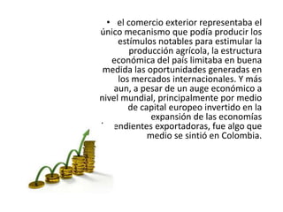 • el comercio exterior representaba el
único mecanismo que podía producir los
estímulos notables para estimular la
producción agrícola, la estructura
económica del país limitaba en buena
medida las oportunidades generadas en
los mercados internacionales. Y más
aun, a pesar de un auge económico a
nivel mundial, principalmente por medio
de capital europeo invertido en la
expansión de las economías
dependientes exportadoras, fue algo que
medio se sintió en Colombia.
 