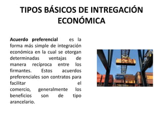 TIPOS BÁSICOS DE INTREGACIÓN
ECONÓMICA
Acuerdo preferencial es la
forma más simple de integración
económica en la cual se otorgan
determinadas ventajas de
manera recíproca entre los
firmantes. Estos acuerdos
preferenciales son contratos para
facilitar el
comercio, generalmente los
beneficios son de tipo
arancelario.
 
