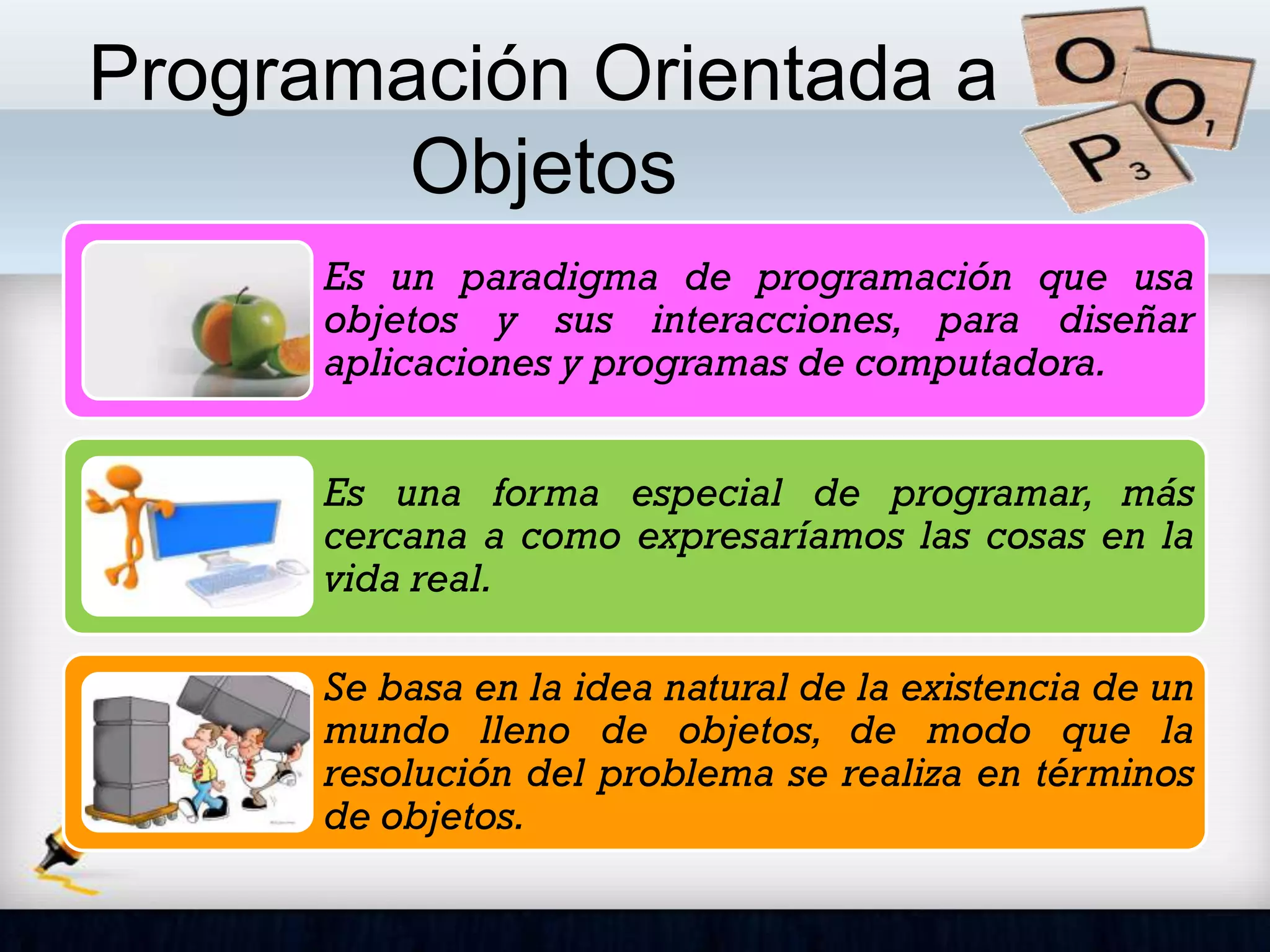 Programación Orientada a
Objetos
Es un paradigma de programación que usa
objetos y sus interacciones, para diseñar
aplicaciones y programas de computadora.
Es una forma especial de programar, más
cercana a como expresaríamos las cosas en la
vida real.
Se basa en la idea natural de la existencia de un
mundo lleno de objetos, de modo que la
resolución del problema se realiza en términos
de objetos.
 