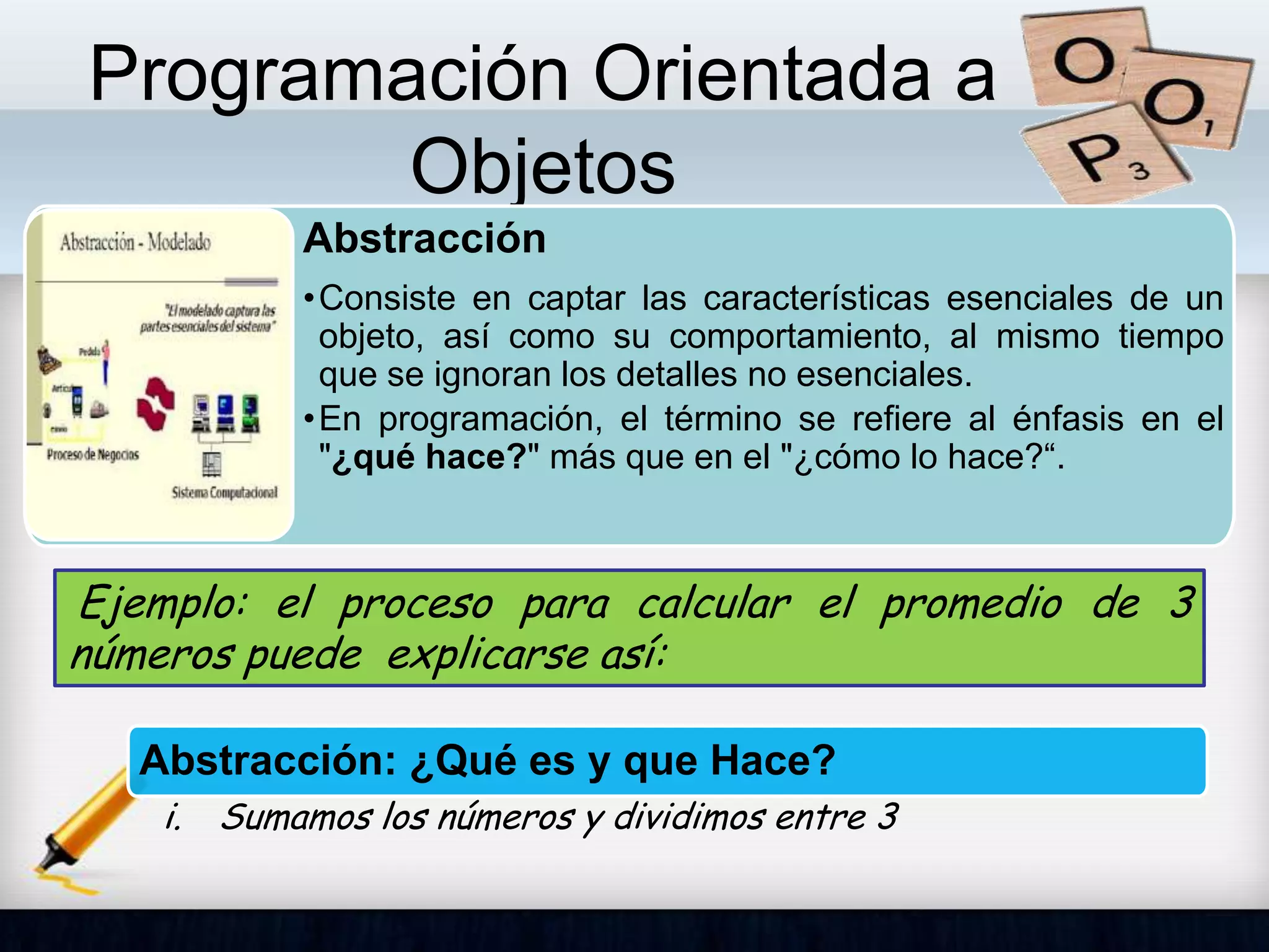 Programación Orientada a
Objetos
Abstracción
•Consiste en captar las características esenciales de un
objeto, así como su comportamiento, al mismo tiempo
que se ignoran los detalles no esenciales.
•En programación, el término se refiere al énfasis en el
"¿qué hace?" más que en el "¿cómo lo hace?“.
Abstracción: ¿Qué es y que Hace?
i. Sumamos los números y dividimos entre 3
Ejemplo: el proceso para calcular el promedio de 3
números puede explicarse así:
 