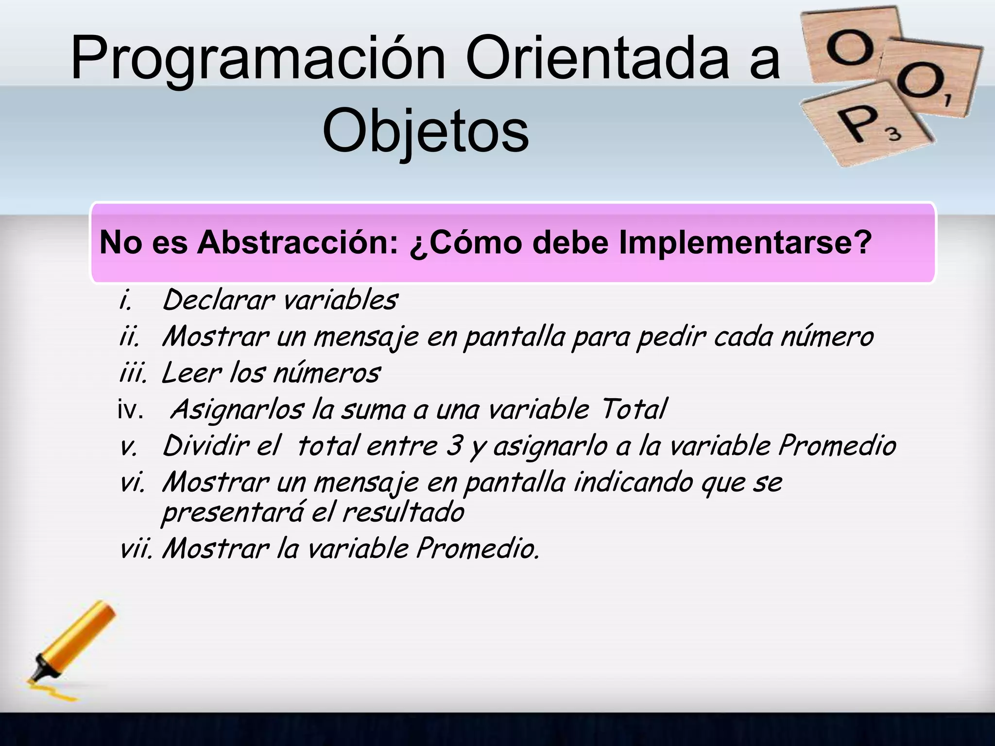 Programación Orientada a
Objetos
No es Abstracción: ¿Cómo debe Implementarse?
i. Declarar variables
ii. Mostrar un mensaje en pantalla para pedir cada número
iii. Leer los números
iv. Asignarlos la suma a una variable Total
v. Dividir el total entre 3 y asignarlo a la variable Promedio
vi. Mostrar un mensaje en pantalla indicando que se
presentará el resultado
vii. Mostrar la variable Promedio.
 