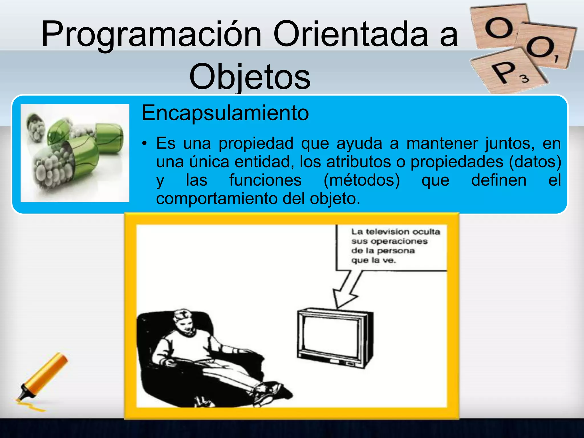 Programación Orientada a
Objetos
Encapsulamiento
• Es una propiedad que ayuda a mantener juntos, en
una única entidad, los atributos o propiedades (datos)
y las funciones (métodos) que definen el
comportamiento del objeto.
 