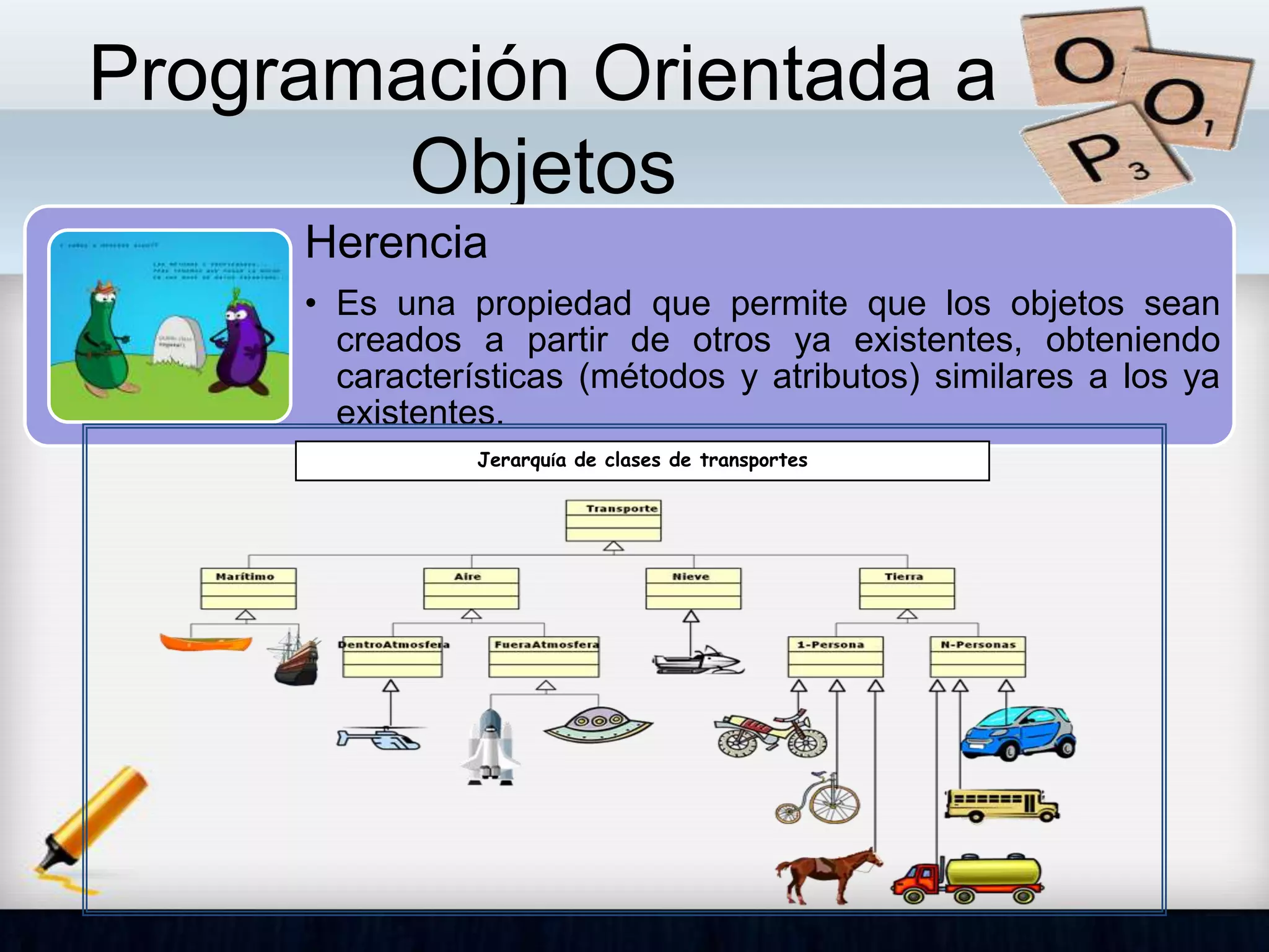 Programación Orientada a
Objetos
Herencia
• Es una propiedad que permite que los objetos sean
creados a partir de otros ya existentes, obteniendo
características (métodos y atributos) similares a los ya
existentes.
Jerarquía de clases de transportes
 