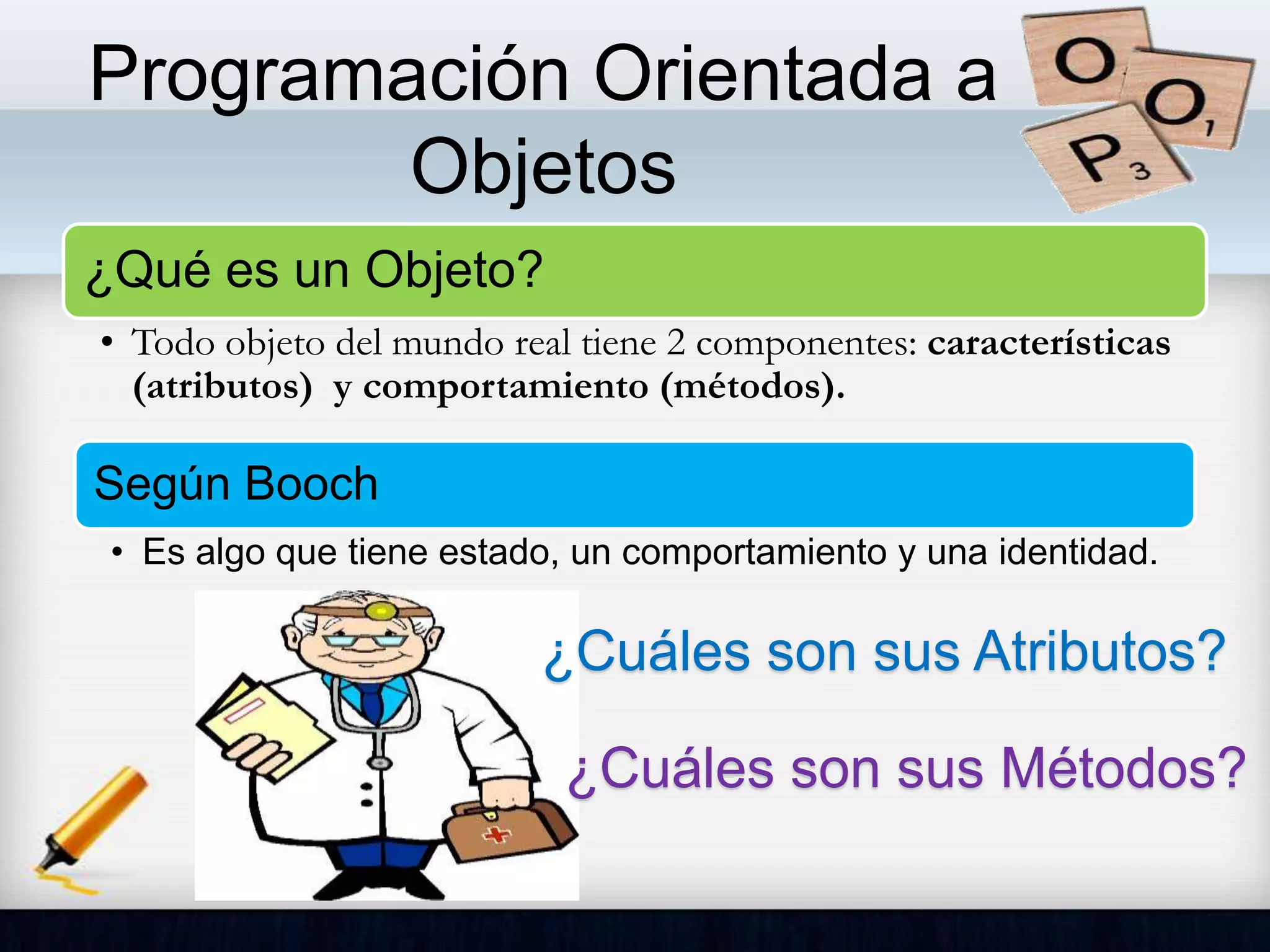 Programación Orientada a
Objetos
¿Qué es un Objeto?
• Todo objeto del mundo real tiene 2 componentes: características
(atributos) y comportamiento (métodos).
Según Booch
• Es algo que tiene estado, un comportamiento y una identidad.
¿Cuáles son sus Atributos?
¿Cuáles son sus Métodos?
 