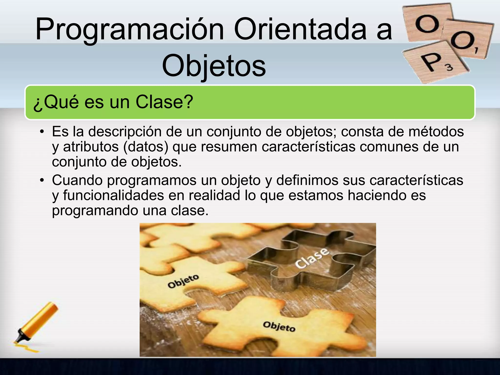 Programación Orientada a
Objetos
¿Qué es un Clase?
• Es la descripción de un conjunto de objetos; consta de métodos
y atributos (datos) que resumen características comunes de un
conjunto de objetos.
• Cuando programamos un objeto y definimos sus características
y funcionalidades en realidad lo que estamos haciendo es
programando una clase.
 