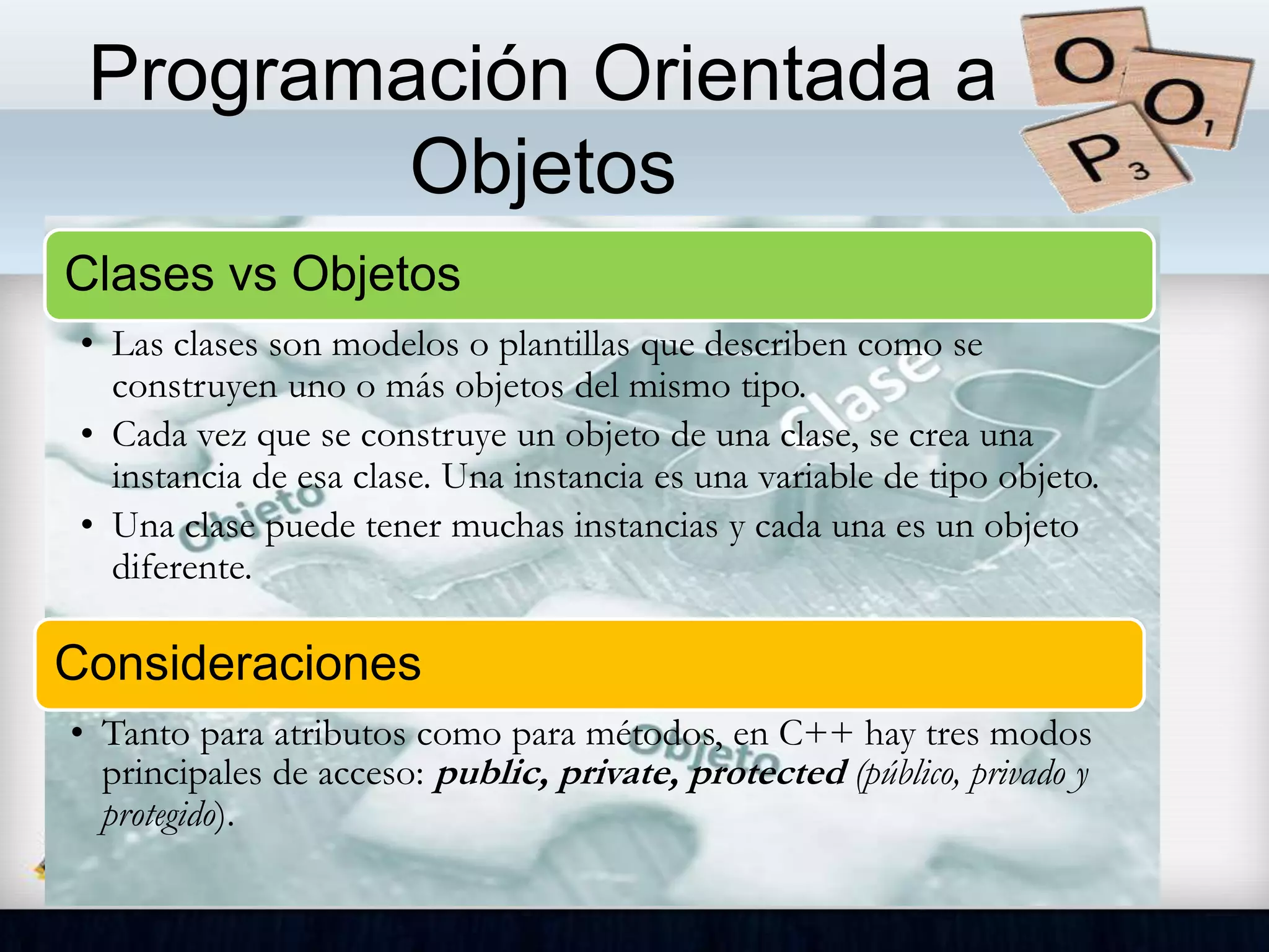 Programación Orientada a
Objetos
Clases vs Objetos
• Las clases son modelos o plantillas que describen como se
construyen uno o más objetos del mismo tipo.
• Cada vez que se construye un objeto de una clase, se crea una
instancia de esa clase. Una instancia es una variable de tipo objeto.
• Una clase puede tener muchas instancias y cada una es un objeto
diferente.
Consideraciones
• Tanto para atributos como para métodos, en C++ hay tres modos
principales de acceso: public, private, protected (público, privado y
protegido).
 