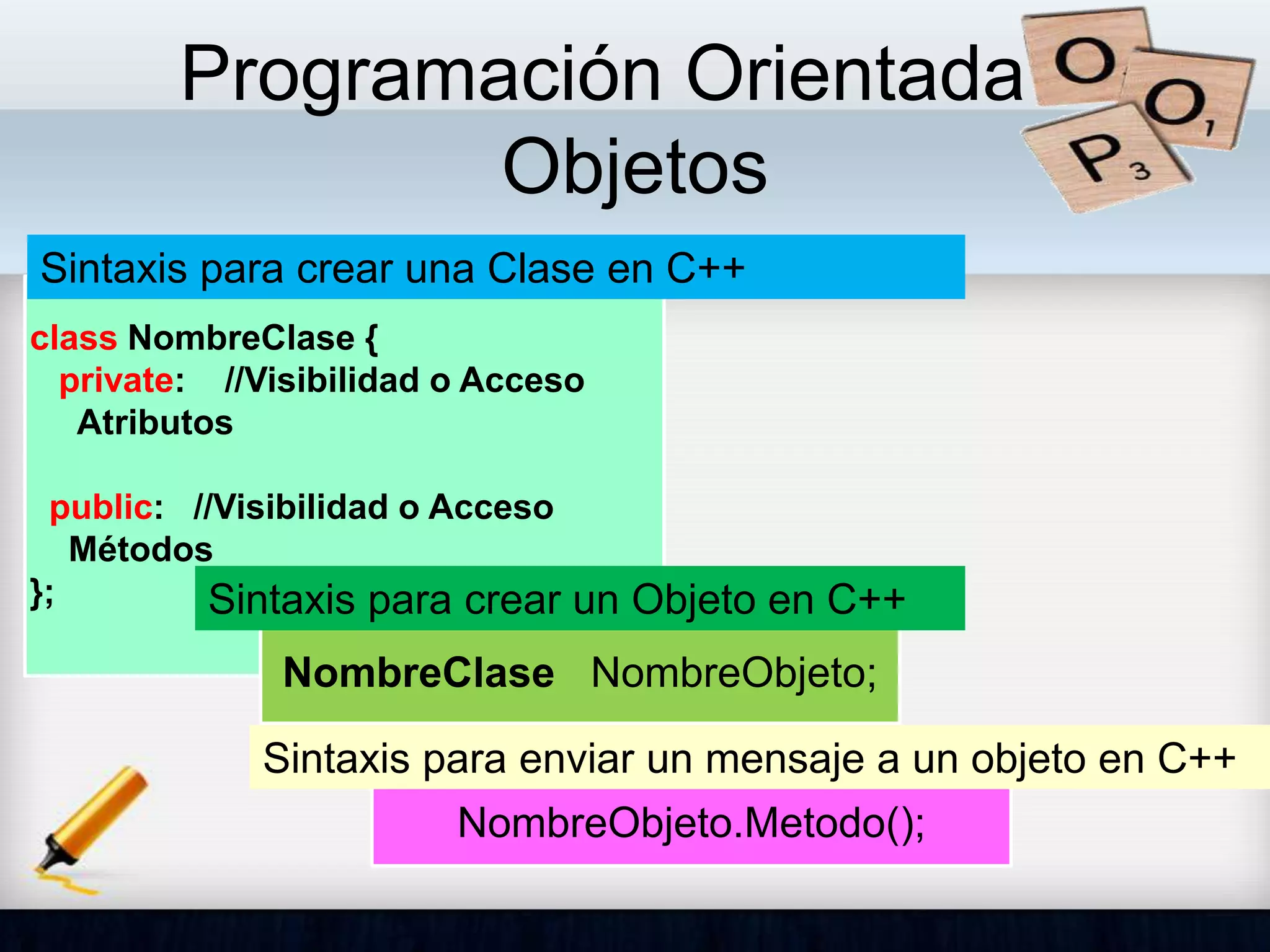 Programación Orientada a
Objetos
class NombreClase {
private: //Visibilidad o Acceso
Atributos
public: //Visibilidad o Acceso
Métodos
};
Sintaxis para crear una Clase en C++
NombreClase NombreObjeto;
Sintaxis para crear un Objeto en C++
NombreObjeto.Metodo();
Sintaxis para enviar un mensaje a un objeto en C++
 