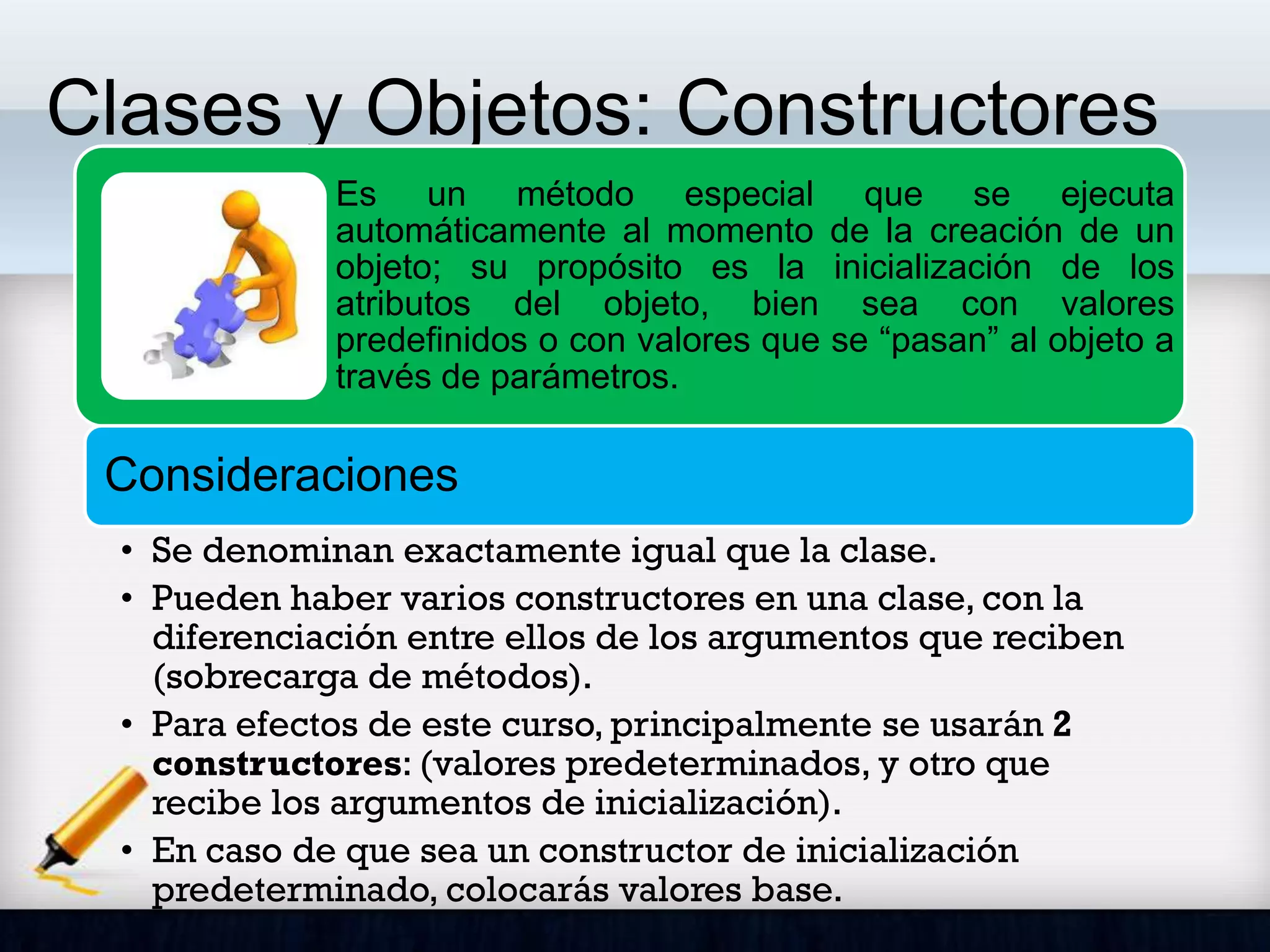 Clases y Objetos: Constructores
Es un método especial que se ejecuta
automáticamente al momento de la creación de un
objeto; su propósito es la inicialización de los
atributos del objeto, bien sea con valores
predefinidos o con valores que se “pasan” al objeto a
través de parámetros.
Consideraciones
• Se denominan exactamente igual que la clase.
• Pueden haber varios constructores en una clase, con la
diferenciación entre ellos de los argumentos que reciben
(sobrecarga de métodos).
• Para efectos de este curso, principalmente se usarán 2
constructores: (valores predeterminados, y otro que
recibe los argumentos de inicialización).
• En caso de que sea un constructor de inicialización
predeterminado, colocarás valores base.
 