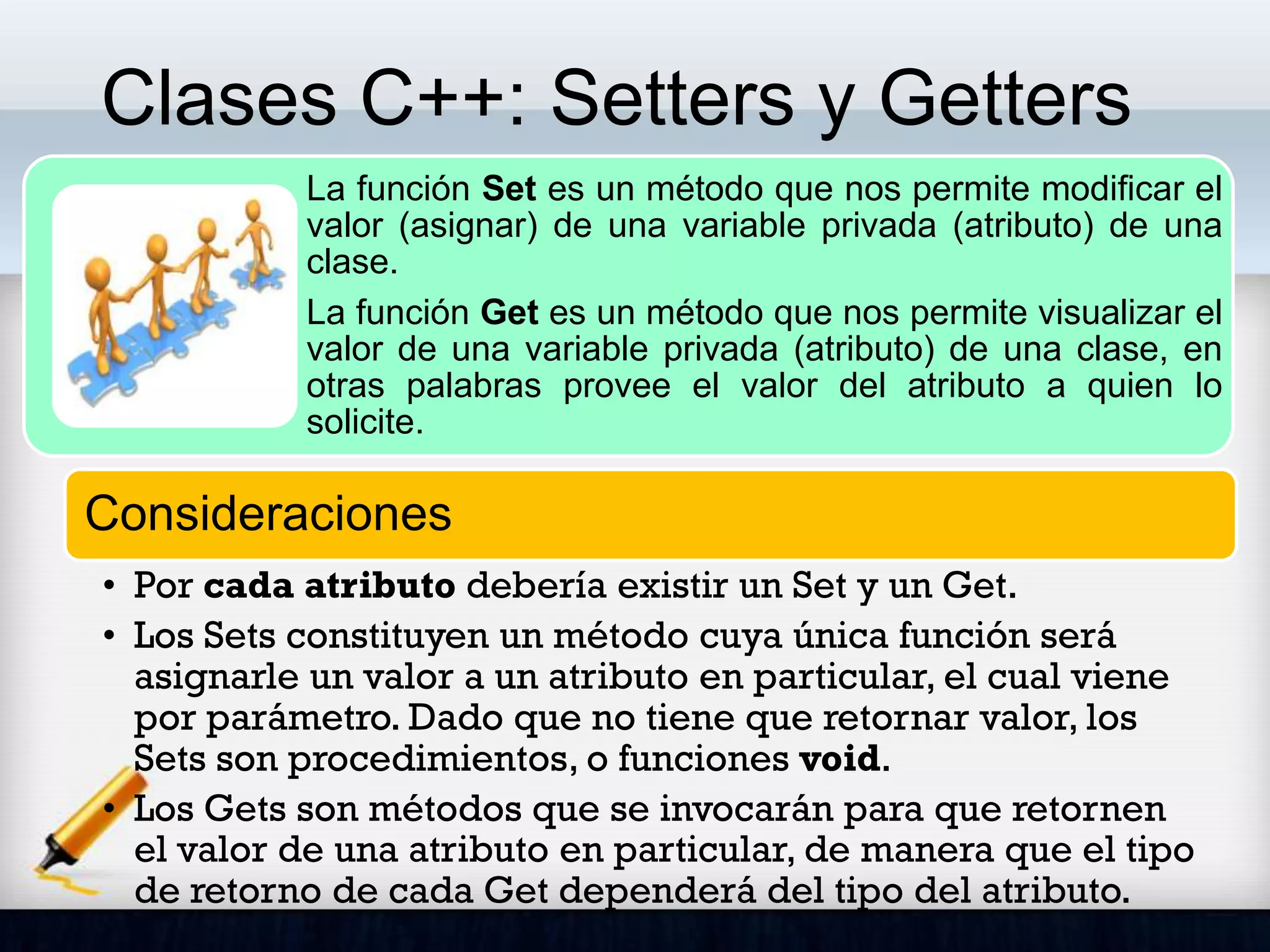 Clases C++: Setters y Getters
La función Set es un método que nos permite modificar el
valor (asignar) de una variable privada (atributo) de una
clase.
La función Get es un método que nos permite visualizar el
valor de una variable privada (atributo) de una clase, en
otras palabras provee el valor del atributo a quien lo
solicite.
Consideraciones
• Por cada atributo debería existir un Set y un Get.
• Los Sets constituyen un método cuya única función será
asignarle un valor a un atributo en particular, el cual viene
por parámetro. Dado que no tiene que retornar valor, los
Sets son procedimientos, o funciones void.
• Los Gets son métodos que se invocarán para que retornen
el valor de una atributo en particular, de manera que el tipo
de retorno de cada Get dependerá del tipo del atributo.
 