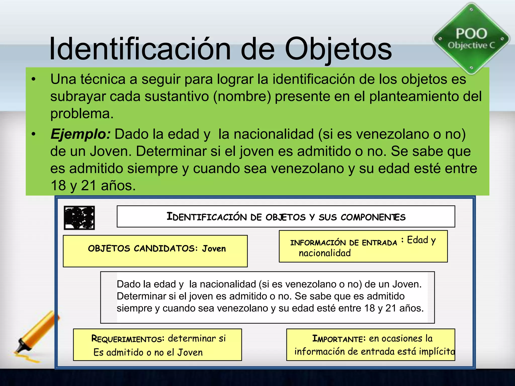 Identificación de Objetos
• Una técnica a seguir para lograr la identificación de los objetos es
subrayar cada sustantivo (nombre) presente en el planteamiento del
problema.
• Ejemplo: Dado la edad y la nacionalidad (si es venezolano o no)
de un Joven. Determinar si el joven es admitido o no. Se sabe que
es admitido siempre y cuando sea venezolano y su edad esté entre
18 y 21 años.
Dado la edad y la nacionalidad (si es venezolano o no) de un Joven.
Determinar si el joven es admitido o no. Se sabe que es admitido
siempre y cuando sea venezolano y su edad esté entre 18 y 21 años.
IDENTIFICACIÓN DE OBJETOS Y SUS COMPONENTES
INFORMACIÓN DE ENTRADA : Edad y
nacionalidad
OBJETOS CANDIDATOS: Joven
REQUERIMIENTOS: determinar si
Es admitido o no el Joven
IMPORTANTE: en ocasiones la
información de entrada está implícita
 