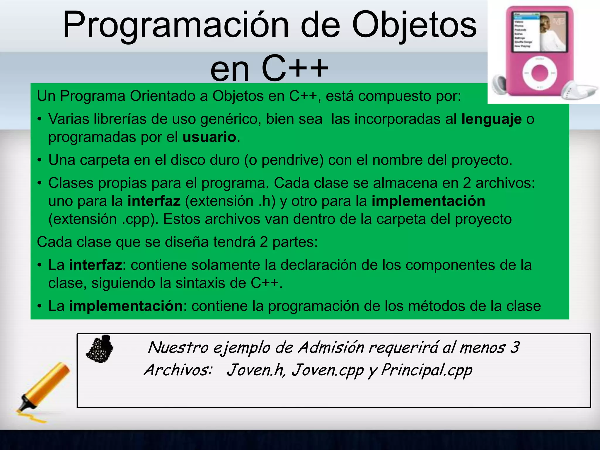 Programación de Objetos
en C++
Un Programa Orientado a Objetos en C++, está compuesto por:
• Varias librerías de uso genérico, bien sea las incorporadas al lenguaje o
programadas por el usuario.
• Una carpeta en el disco duro (o pendrive) con el nombre del proyecto.
• Clases propias para el programa. Cada clase se almacena en 2 archivos:
uno para la interfaz (extensión .h) y otro para la implementación
(extensión .cpp). Estos archivos van dentro de la carpeta del proyecto
Cada clase que se diseña tendrá 2 partes:
• La interfaz: contiene solamente la declaración de los componentes de la
clase, siguiendo la sintaxis de C++.
• La implementación: contiene la programación de los métodos de la clase
Nuestro ejemplo de Admisión requerirá al menos 3
Archivos: Joven.h, Joven.cpp y Principal.cpp
 
