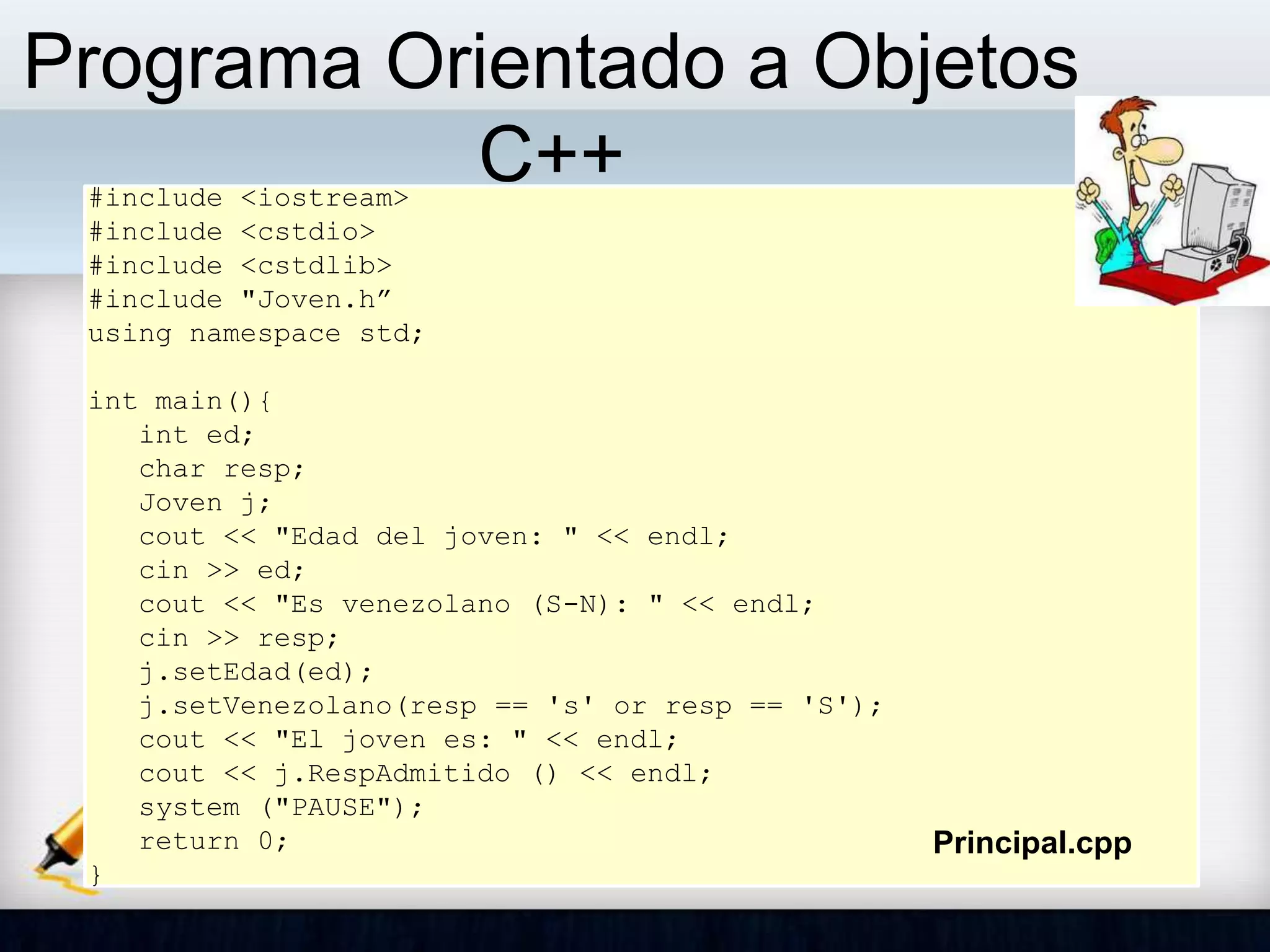 Programa Orientado a Objetos
C++#include <iostream>
#include <cstdio>
#include <cstdlib>
#include "Joven.h”
using namespace std;
int main(){
int ed;
char resp;
Joven j;
cout << "Edad del joven: " << endl;
cin >> ed;
cout << "Es venezolano (S-N): " << endl;
cin >> resp;
j.setEdad(ed);
j.setVenezolano(resp == 's' or resp == 'S');
cout << "El joven es: " << endl;
cout << j.RespAdmitido () << endl;
system ("PAUSE");
return 0;
}
Principal.cpp
 