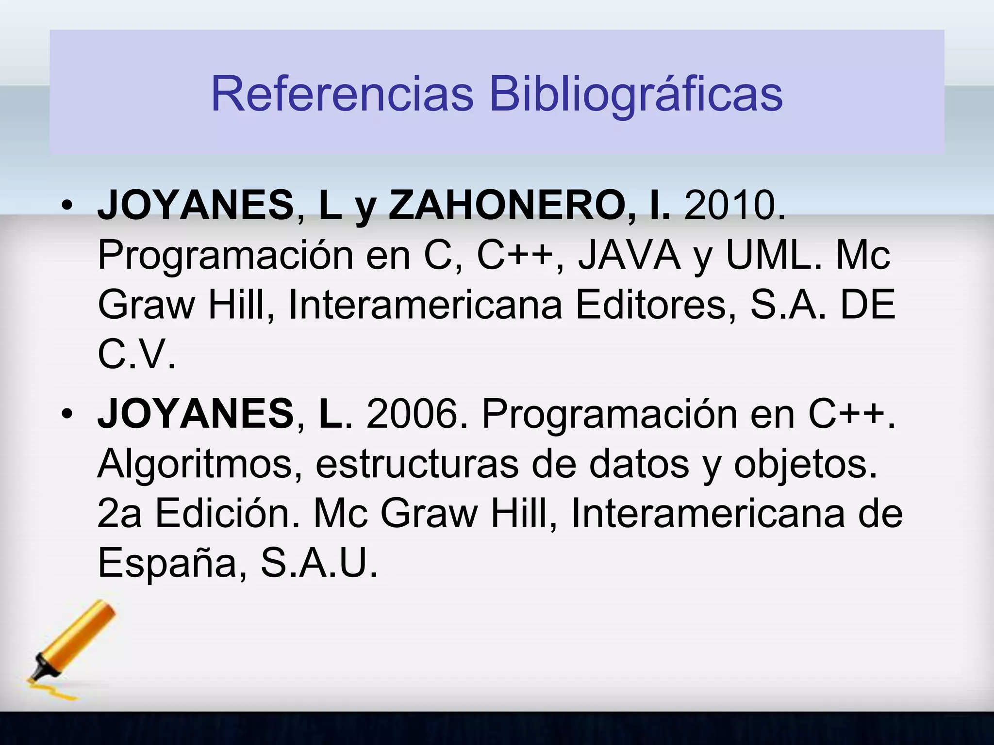 Referencias Bibliográficas
• JOYANES, L y ZAHONERO, I. 2010.
Programación en C, C++, JAVA y UML. Mc
Graw Hill, Interamericana Editores, S.A. DE
C.V.
• JOYANES, L. 2006. Programación en C++.
Algoritmos, estructuras de datos y objetos.
2a Edición. Mc Graw Hill, Interamericana de
España, S.A.U.
 