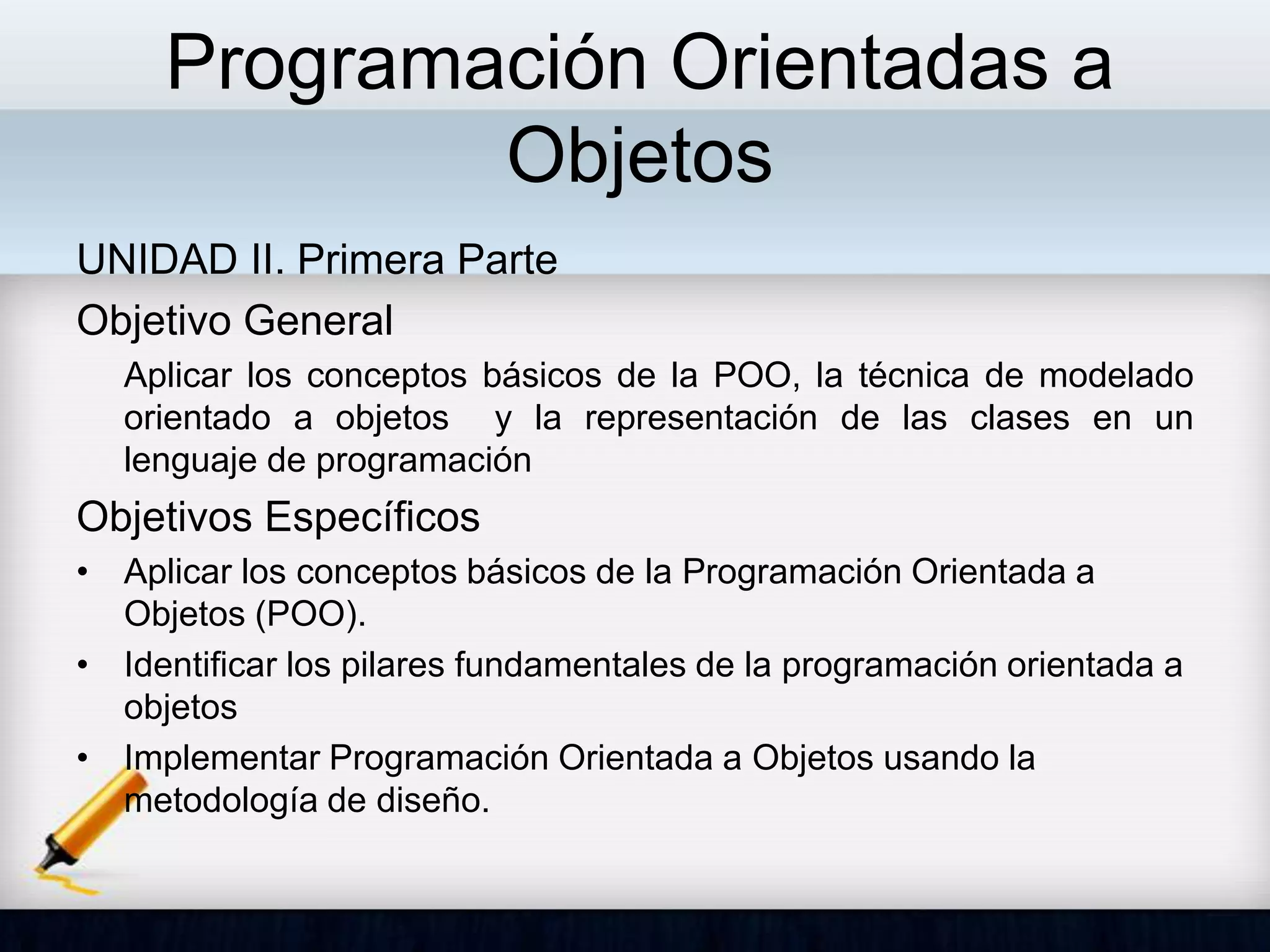 Programación Orientadas a
Objetos
UNIDAD II. Primera Parte
Objetivo General
Aplicar los conceptos básicos de la POO, la técnica de modelado
orientado a objetos y la representación de las clases en un
lenguaje de programación
Objetivos Específicos
• Aplicar los conceptos básicos de la Programación Orientada a
Objetos (POO).
• Identificar los pilares fundamentales de la programación orientada a
objetos
• Implementar Programación Orientada a Objetos usando la
metodología de diseño.
 