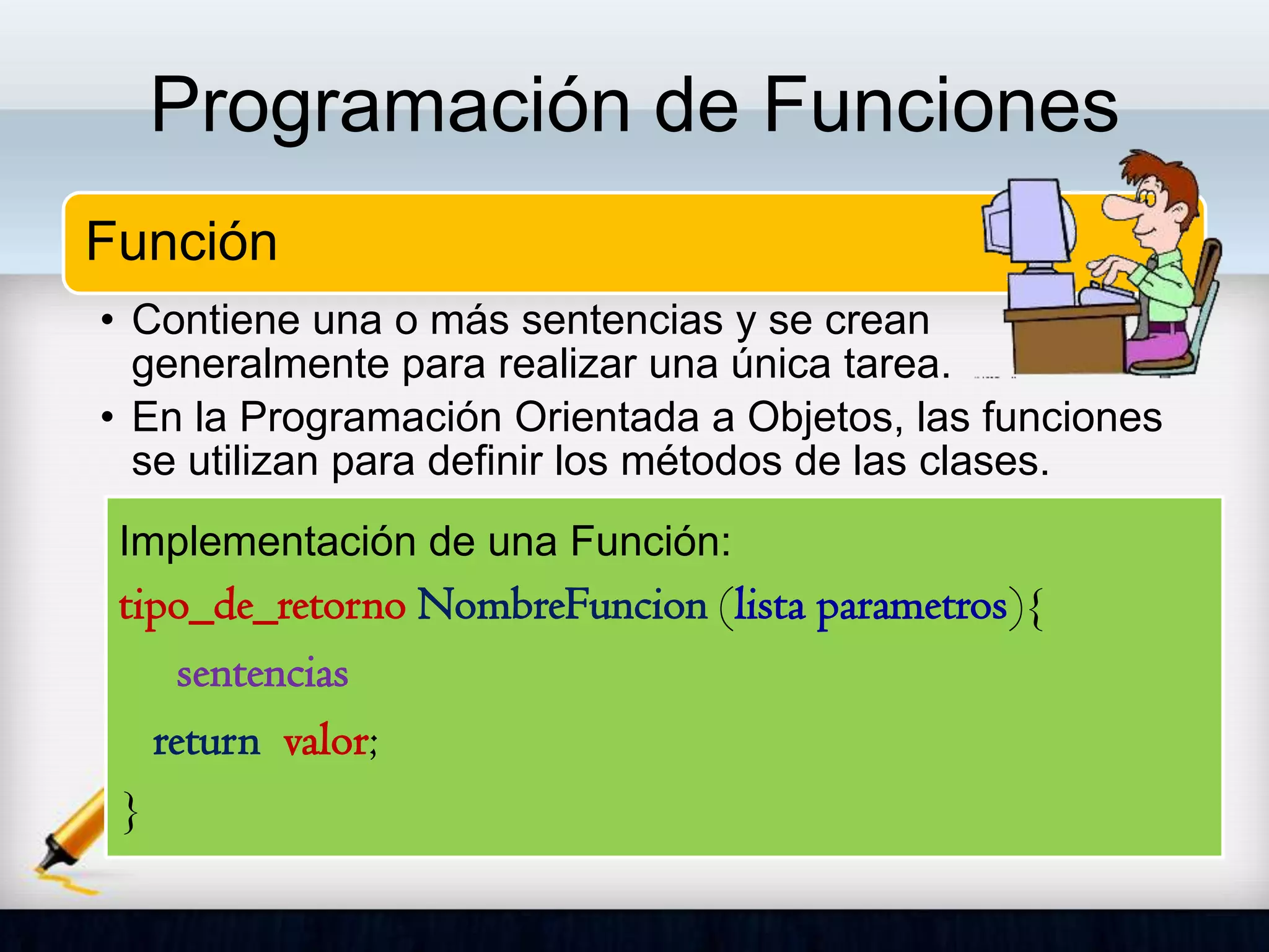 Programación de Funciones
Función
• Contiene una o más sentencias y se crean
generalmente para realizar una única tarea.
• En la Programación Orientada a Objetos, las funciones
se utilizan para definir los métodos de las clases.
Implementación de una Función:
tipo_de_retorno NombreFuncion (lista parametros){
sentencias
return valor;
}
 