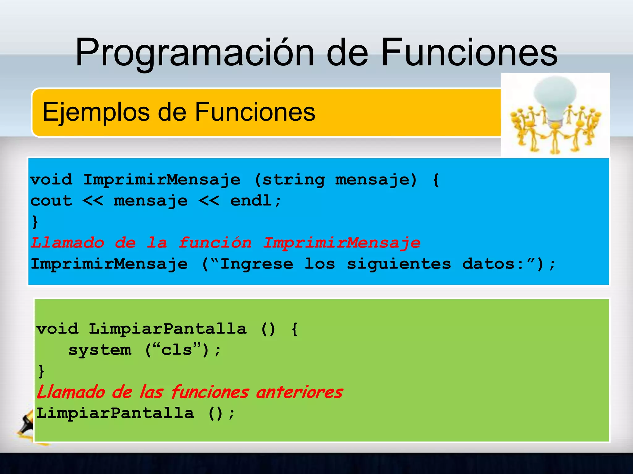 Programación de Funciones
Ejemplos de Funciones
void ImprimirMensaje (string mensaje) {
cout << mensaje << endl;
}
Llamado de la función ImprimirMensaje
ImprimirMensaje (“Ingrese los siguientes datos:”);
void LimpiarPantalla () {
system (“cls”);
}
Llamado de las funciones anteriores
LimpiarPantalla ();
 