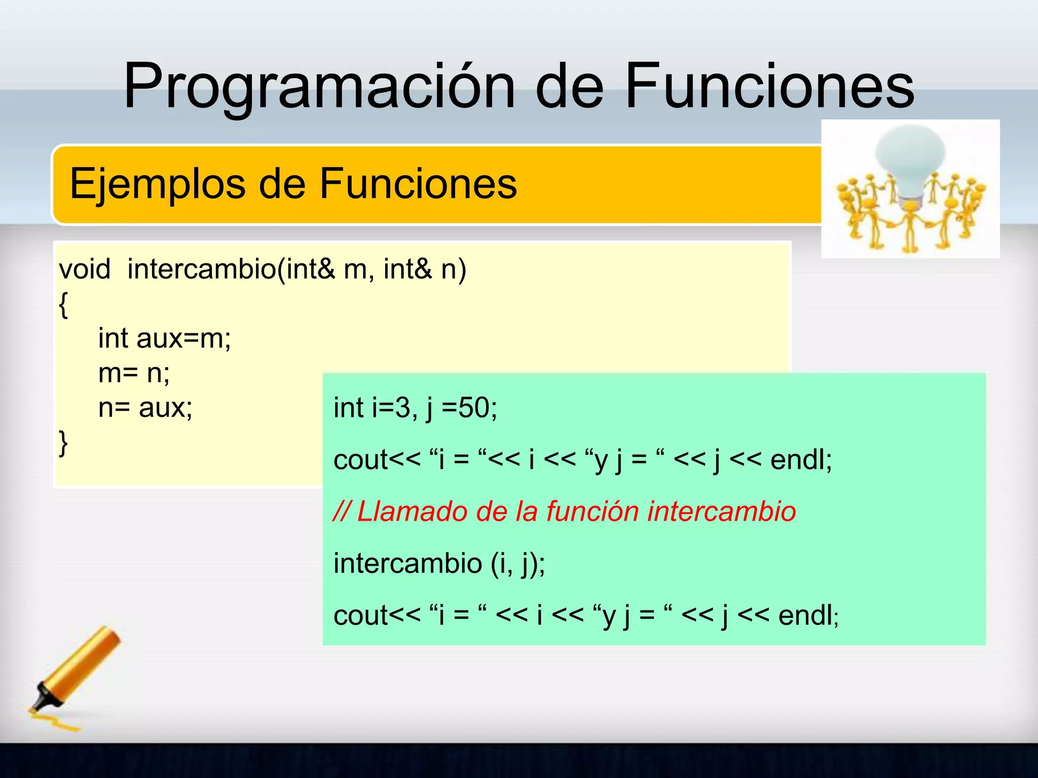 Programación de Funciones
Ejemplos de Funciones
void intercambio(int& m, int& n)
{
int aux=m;
m= n;
n= aux;
}
int i=3, j =50;
cout<< “i = “<< i << “y j = “ << j << endl;
// Llamado de la función intercambio
intercambio (i, j);
cout<< “i = “ << i << “y j = “ << j << endl;
 