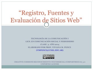 “Registro, Fuentes y 
Evaluación de Sitios Web” 
TECNOLOGÍA DE LA COMUNICACIÓN I 
LICS. EN COMUNICACIÓN SOCIAL Y PERIODISMO 
CLASE 3- AÑO 2014 
ELABORADO POR PROF. VIVIANA M. PONCE 
(VMPONCE@UNSL.EDU.AR) 
CREATIVE COMMONS RECONOCIMIENTO-NOCOMERCIAL-COMPARTIRIGUAL 3.0 
UNPORTED LICENSE 
 