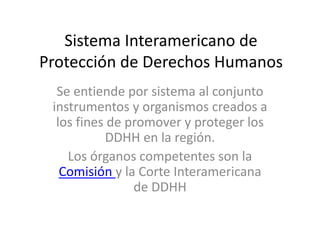 Sistema Interamericano de
Protección de Derechos Humanos
Se entiende por sistema al conjunto
instrumentos y organismos creados a
los fines de promover y proteger los
DDHH en la región.
Los órganos competentes son la
Comisión y la Corte Interamericana
de DDHH
 